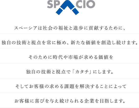 スペーシアは社会の福祉と進歩に貢献するために、独自の技術と支店を常に極め、新たな価値を創造し続けます。そのために時代や市場が求める価値を独自の技術と視点で「カタチ」にします。そしてお客様の求める課題を解決することによってお客様に喜びを与え続けられる企業を目指します。